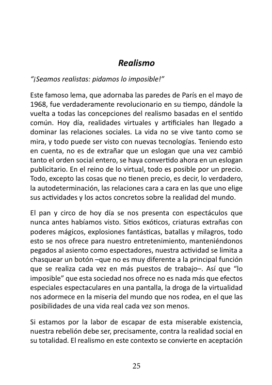 Realismo “ISeamos realistas: pidamos lo imposiblel” Este famoso lema, que adornaba las paredes de Paris en el mayo de 1968, fue verdaderamente revolucionario en su tiempo, déndole la vuelta a todas las concepciones del realismo basadas en el sentido comiin. Hoy dia, realidades virtuales y artificiales han llegado a dominar las relaciones sociales. La vida no se vive tanto como se mira, y todo puede ser visto con nuevas tecnologias. Teniendo esto en cuenta, no es de extrafiar que un eslogan que una vez cambio tanto el orden social entero, se haya convertido ahora en un eslogan publicitario. En el reino de lo virtual, todo es posible por un precio Todo, excepto las cosas que no tienen precio, es decir, lo verdadero, la autodeterminacién, las relaciones cara a cara en las que uno elige sus actividades y los actos concretos sobre la realidad del mundo. El pan y circo de hoy dia se nos presenta con especticulos que nunca antes habiamos visto. Sitios exsticos, criaturas extrafias con poderes magicos, explosiones fantésticas, batallas y milagros, todo esto se nos ofrece para nuestro entretenimiento, manteniéndonos pegados al asiento como espectadores, nuestra actividad se limita a chasquear un botén —que no es muy diferente ala principal funcion que se realiza cada vez en més puestos de trabajo-. Asi que “lo imposible” que esta sociedad nos ofrece no es nada més que efectos especiales espectaculares en una pantalla, la droga de la virtualidad nos adormece en la miseria del mundo que nos rodea, en el que las posibilidades de una vida real cada vez son menos. Si estamos por la labor de escapar de esta miserable existencia, nuestra rebelion debe ser, precisamente, contra la realidad social en su totalidad. El realismo en este contexto se convierte en aceptacion 25